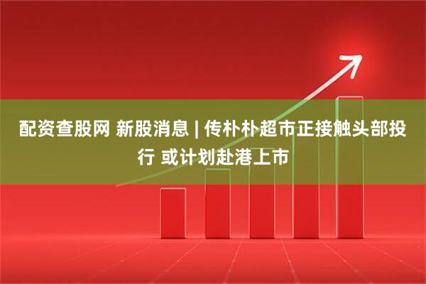 配资查股网 新股消息 | 传朴朴超市正接触头部投行 或计划赴港上市