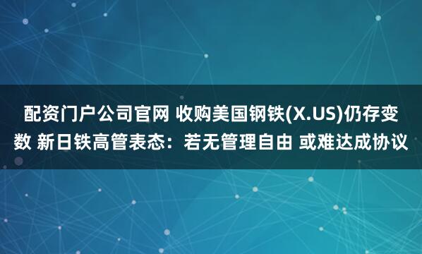 配资门户公司官网 收购美国钢铁(X.US)仍存变数 新日铁高管表态：若无管理自由 或难达成协议