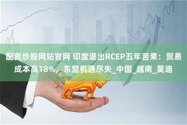 配资炒股网站官网 印度退出RCEP五年苦果：贸易成本高18%，东盟机遇尽失_中国_越南_莫迪