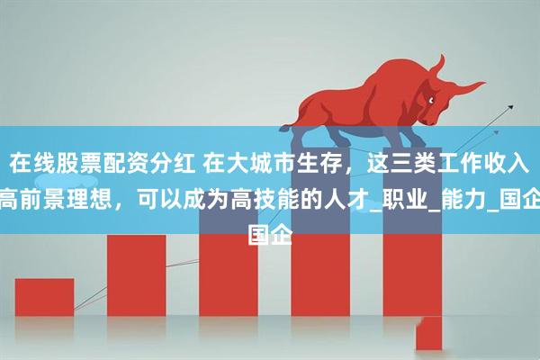 在线股票配资分红 在大城市生存，这三类工作收入高前景理想，可以成为高技能的人才_职业_能力_国企