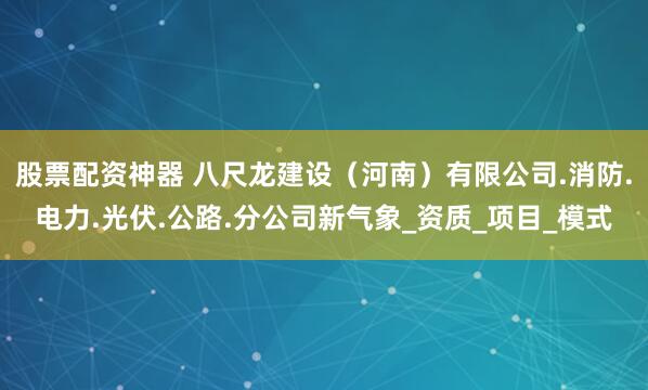 股票配资神器 八尺龙建设（河南）有限公司.消防.电力.光伏.公路.分公司新气象_资质_项目_模式
