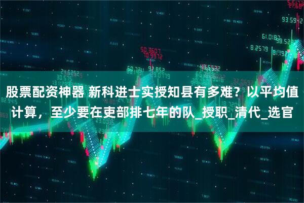 股票配资神器 新科进士实授知县有多难？以平均值计算，至少要在吏部排七年的队_授职_清代_选官