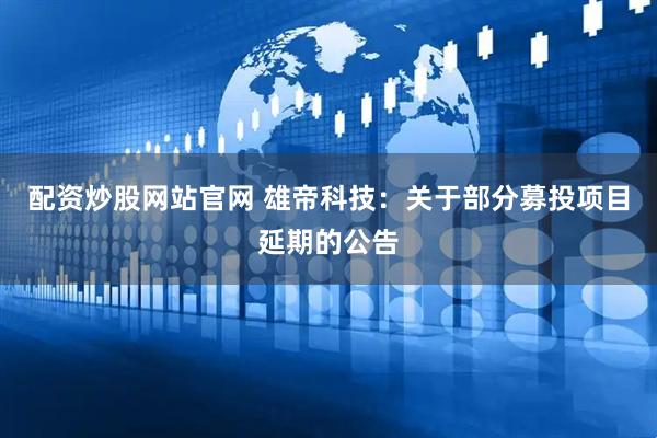 配资炒股网站官网 雄帝科技：关于部分募投项目延期的公告