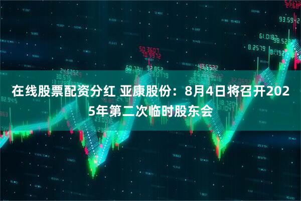 在线股票配资分红 亚康股份：8月4日将召开2025年第二次临时股东会