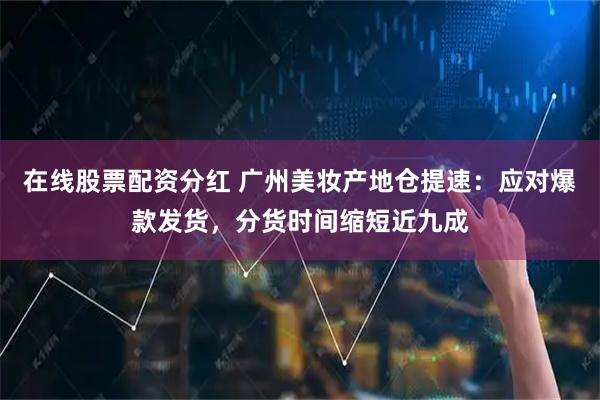 在线股票配资分红 广州美妆产地仓提速：应对爆款发货，分货时间缩短近九成