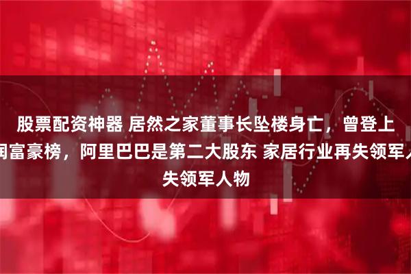 股票配资神器 居然之家董事长坠楼身亡，曾登上胡润富豪榜，阿里巴巴是第二大股东 家居行业再失领军人物