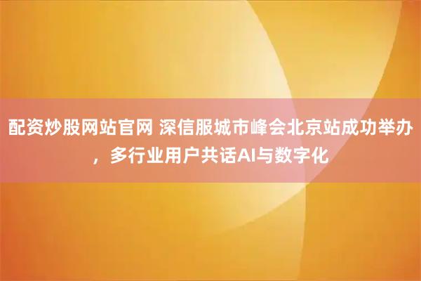 配资炒股网站官网 深信服城市峰会北京站成功举办，多行业用户共话AI与数字化