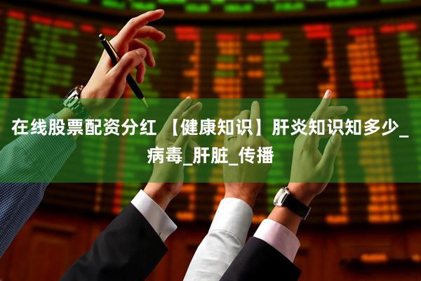 在线股票配资分红 【健康知识】肝炎知识知多少_病毒_肝脏_传播