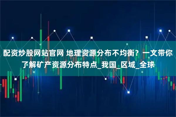 配资炒股网站官网 地理资源分布不均衡？一文带你了解矿产资源分布特点_我国_区域_全球