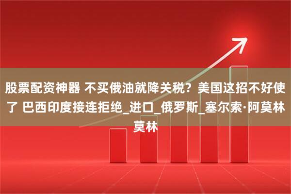 股票配资神器 不买俄油就降关税？美国这招不好使了 巴西印度接连拒绝_进口_俄罗斯_塞尔索·阿莫林
