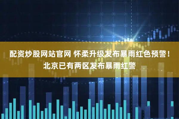 配资炒股网站官网 怀柔升级发布暴雨红色预警！北京已有两区发布暴雨红警