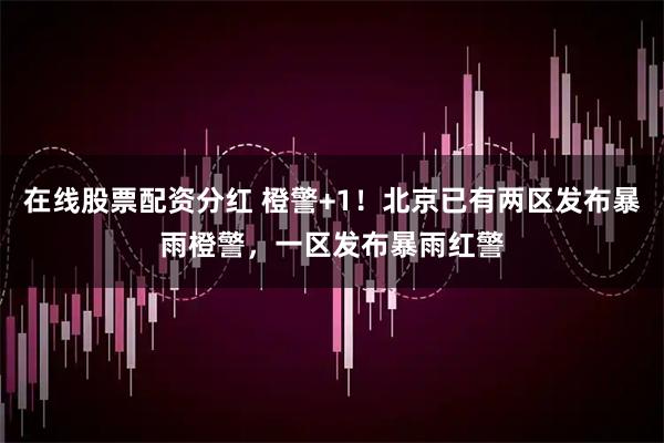 在线股票配资分红 橙警+1！北京已有两区发布暴雨橙警，一区发布暴雨红警