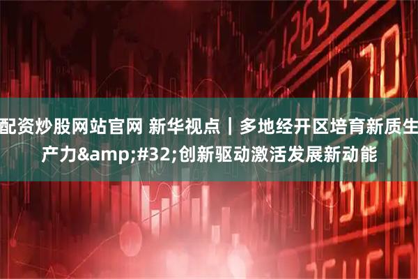配资炒股网站官网 新华视点｜多地经开区培育新质生产力&#32;创新驱动激活发展新动能
