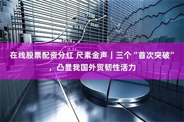 在线股票配资分红 尺素金声｜三个“首次突破”，凸显我国外贸韧性活力