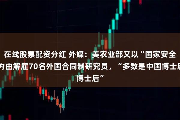 在线股票配资分红 外媒：美农业部又以“国家安全”为由解雇70名外国合同制研究员，“多数是中国博士后”