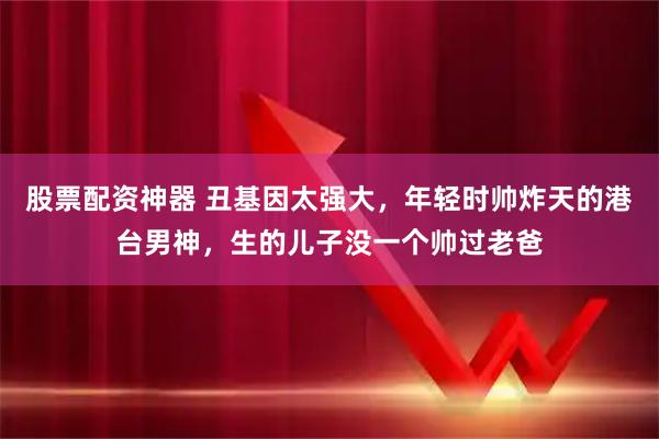 股票配资神器 丑基因太强大，年轻时帅炸天的港台男神，生的儿子没一个帅过老爸