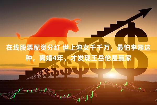 在线股票配资分红 世上渣女千千万，最怕李湘这种，离婚4年，才发现王岳伦是赢家