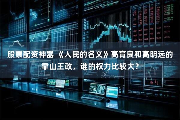 股票配资神器 《人民的名义》高育良和高明远的靠山王政，谁的权力比较大？