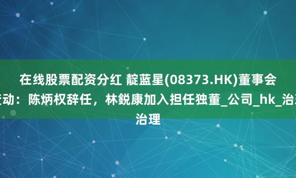 在线股票配资分红 靛蓝星(08373.HK)董事会变动：陈炳权辞任，林鋭康加入担任独董_公司_hk_治理