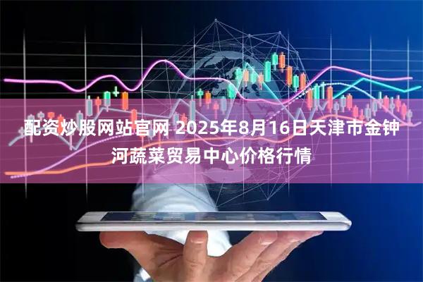 配资炒股网站官网 2025年8月16日天津市金钟河蔬菜贸易中心价格行情