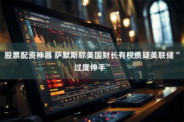 股票配资神器 萨默斯称美国财长有权质疑美联储“过度伸手”