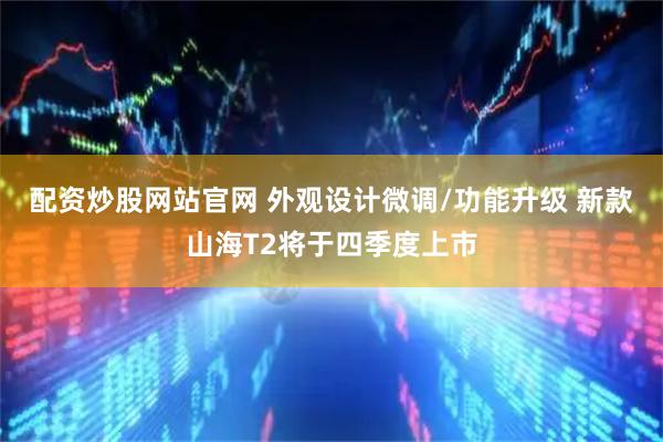 配资炒股网站官网 外观设计微调/功能升级 新款山海T2将于四季度上市