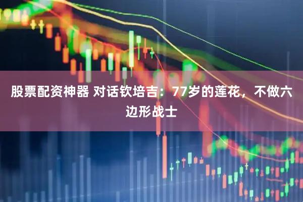 股票配资神器 对话钦培吉：77岁的莲花，不做六边形战士
