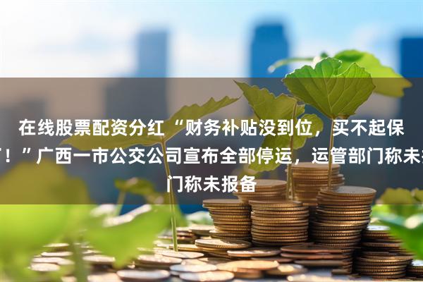 在线股票配资分红 “财务补贴没到位，买不起保险了！”广西一市公交公司宣布全部停运，运管部门称未报备