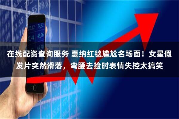 在线配资查询服务 戛纳红毯尴尬名场面！女星假发片突然滑落，弯腰去捡时表情失控太搞笑