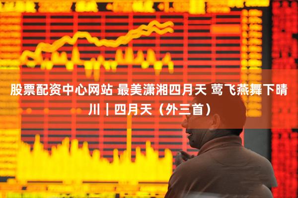 股票配资中心网站 最美潇湘四月天 莺飞燕舞下晴川｜四月天（外三首）
