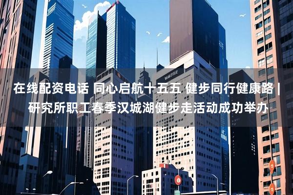 在线配资电话 同心启航十五五 健步同行健康路 | 研究所职工春季汉城湖健步走活动成功举办