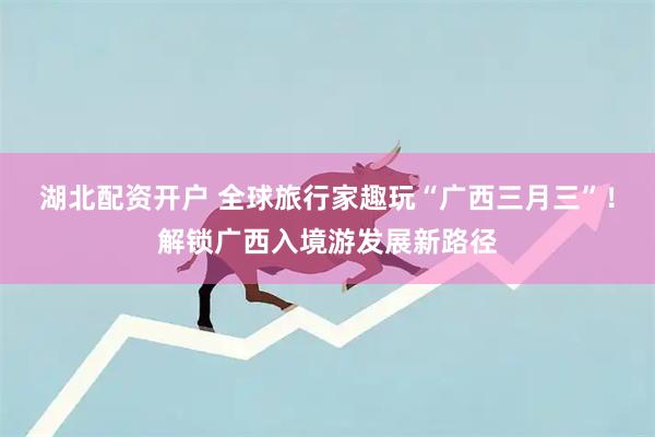 湖北配资开户 全球旅行家趣玩“广西三月三”！解锁广西入境游发展新路径