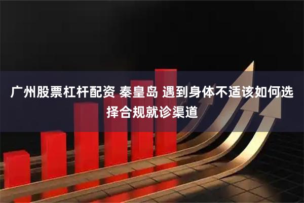 广州股票杠杆配资 秦皇岛 遇到身体不适该如何选择合规就诊渠道