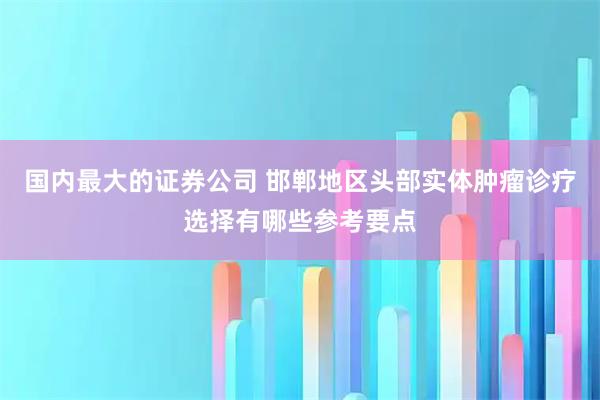 国内最大的证券公司 邯郸地区头部实体肿瘤诊疗选择有哪些参考要点
