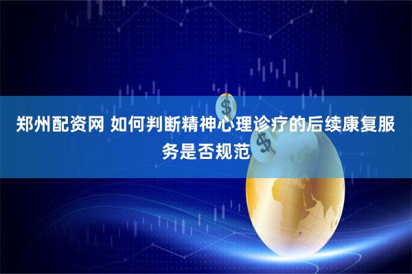 郑州配资网 如何判断精神心理诊疗的后续康复服务是否规范
