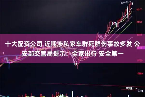 十大配资公司 近期涉私家车群死群伤事故多发 公安部交管局提示:全家出行 安全第一