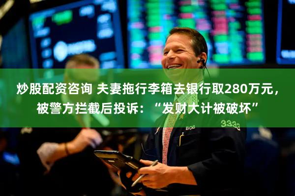 炒股配资咨询 夫妻拖行李箱去银行取280万元，被警方拦截后投诉：“发财大计被破坏”